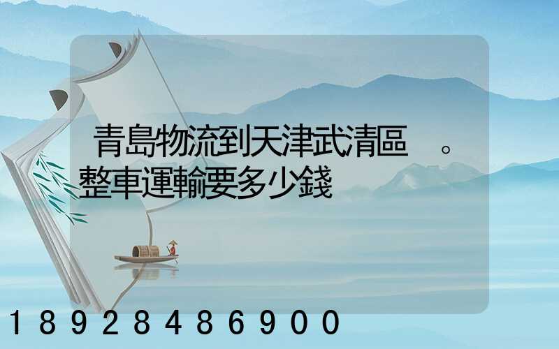 青島物流到天津武清區。整車運輸要多少錢